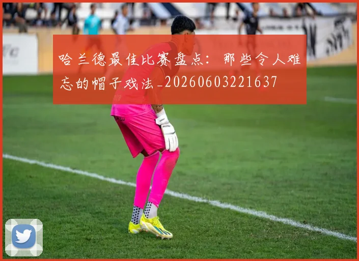 哈兰德最佳比赛盘点：那些令人难忘的帽子戏法_20260603221637