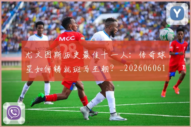 尤文图斯历史最佳十一人：传奇球星如何铸就斑马王朝？_20260606153204