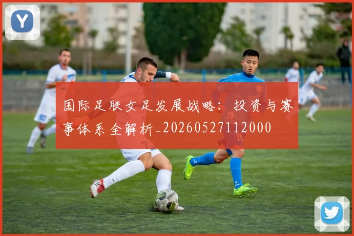 国际足联女足发展战略：投资与赛事体系全解析_20260527112000