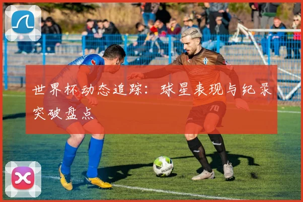 世界杯动态追踪：球星表现与纪录突破盘点