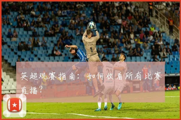 英超观赛指南：如何收看所有比赛直播？