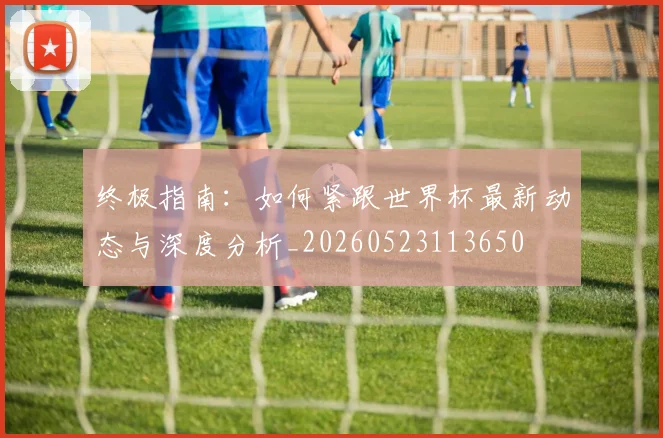 终极指南:如何紧跟世界杯最新动态与深度分析_20260523113650