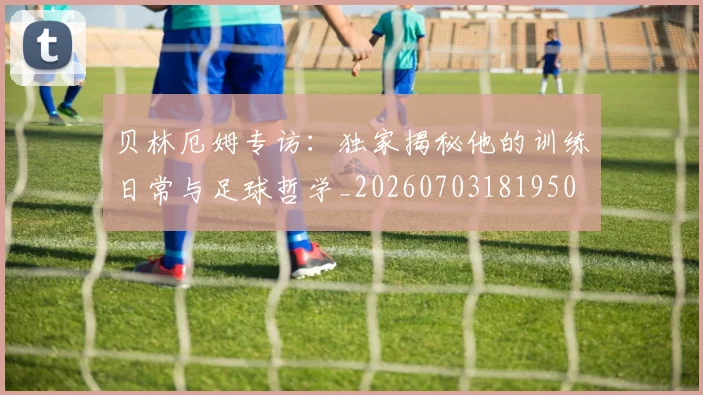 贝林厄姆专访：独家揭秘他的训练日常与足球哲学_20260703181950