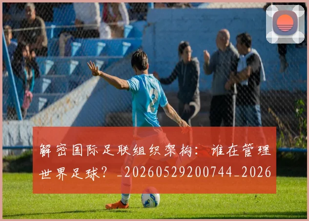 解密国际足联组织架构：谁在管理世界足球？_20260529200744_20260703181945